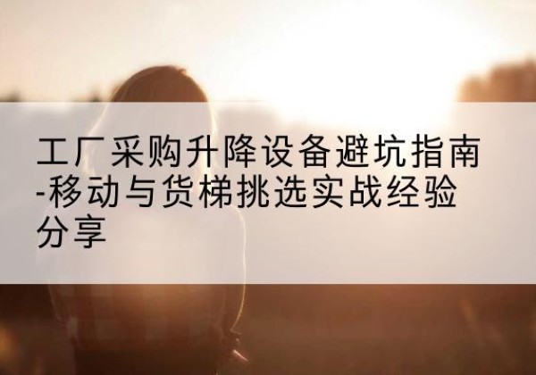 墨竹工卡移动式升降机怎么选-工厂采购升降设备避坑指南-移动与货梯挑选实战经验分享