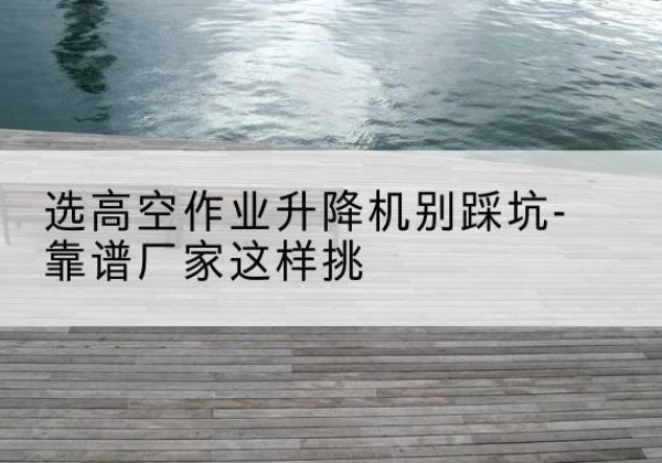 墨竹工卡剪叉式升降机厂家-选高空作业升降机别踩坑-靠谱厂家这样挑