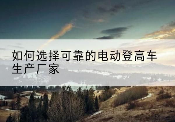 墨竹工卡电动登高车厂家-如何选择可靠的电动登高车生产厂家