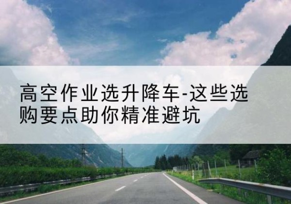 墨竹工卡升降车厂家-高空作业选升降车-这些选购要点助你*避坑