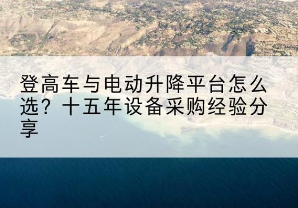 墨竹工卡登高车厂家厂家-登高车与电动升降平台怎么选？十五年设备采购经验分享