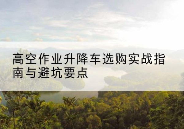 墨竹工卡升降车怎么选-高空作业升降车选购实战指南与避坑要点