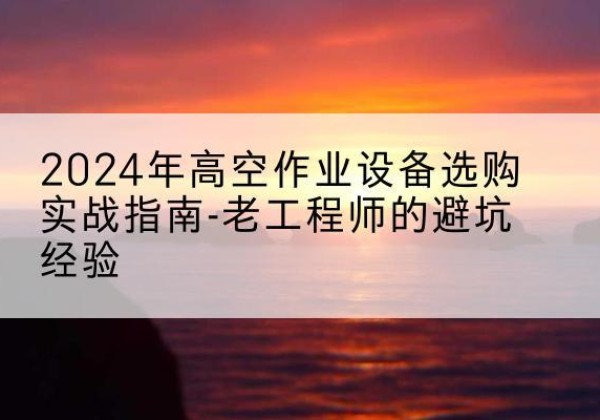 墨竹工卡高空作业升降机厂家推荐-2024年高空作业设备选购实战指南-老工程师的避坑经验