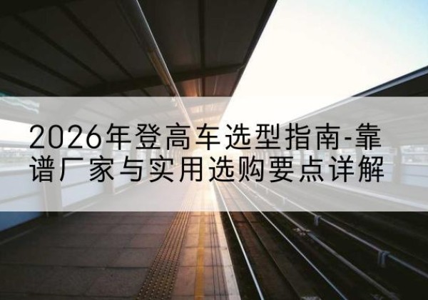 墨竹工卡登高车厂家推荐-2026年登高车选型指南-靠谱厂家与实用选购要点详解